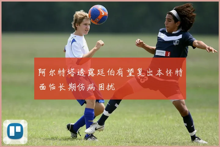 阿尔特塔透露廷伯有望复出本怀特面临长期伤病困扰