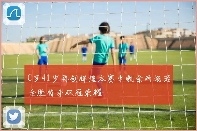 C罗41岁再创辉煌本赛季剩余两场若全胜将夺双冠荣耀