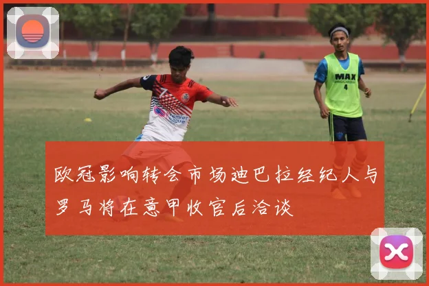 欧冠影响转会市场迪巴拉经纪人与罗马将在意甲收官后洽谈