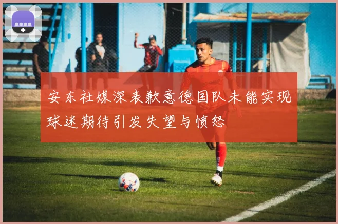 安东社媒深表歉意德国队未能实现球迷期待引发失望与愤怒