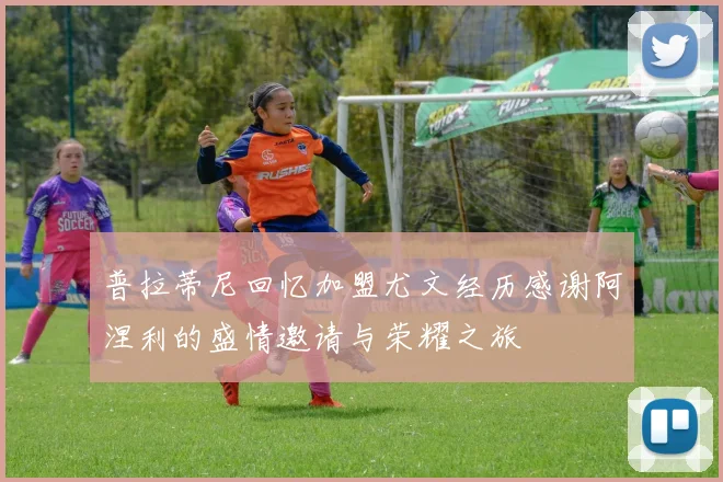 普拉蒂尼回忆加盟尤文经历感谢阿涅利的盛情邀请与荣耀之旅