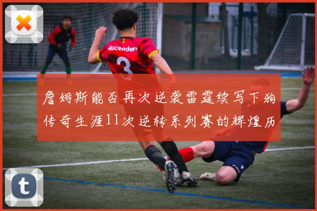 詹姆斯能否再次逆袭雷霆续写下狗传奇生涯11次逆转系列赛的辉煌历史