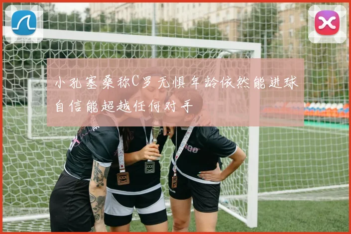 小孔塞桑称C罗无惧年龄依然能进球自信能超越任何对手