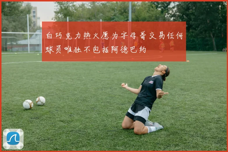 白巧克力热火愿为字母哥交易任何球员唯独不包括阿德巴约