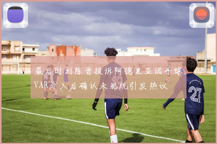 最后时刻陈晋投诉阿德里亚诺手球VAR介入后确认未犯规引发热议